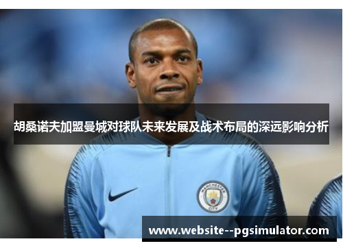 胡桑诺夫加盟曼城对球队未来发展及战术布局的深远影响分析