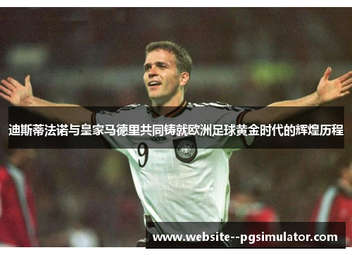 迪斯蒂法诺与皇家马德里共同铸就欧洲足球黄金时代的辉煌历程