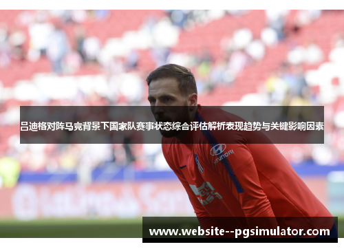 吕迪格对阵马竞背景下国家队赛事状态综合评估解析表现趋势与关键影响因素