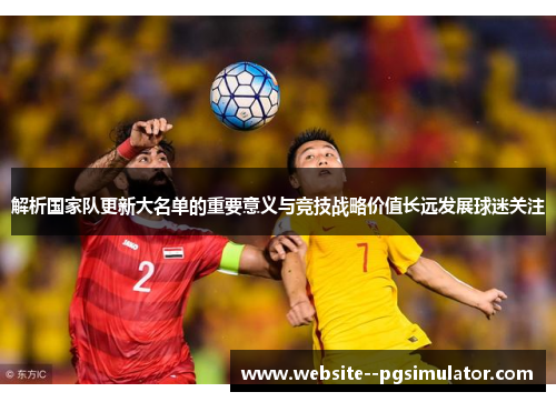 解析国家队更新大名单的重要意义与竞技战略价值长远发展球迷关注 解析国家队更新大名单的重要意义与竞技战略价值长远发展球迷关注