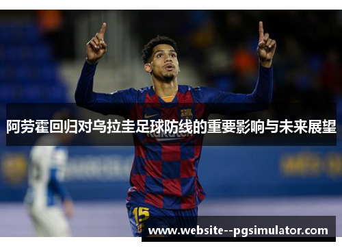 阿劳霍回归对乌拉圭足球防线的重要影响与未来展望 阿劳霍回归对乌拉圭足球防线的重要影响与未来展望