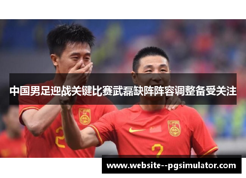 中国男足迎战关键比赛武磊缺阵阵容调整备受关注