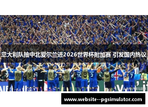 意大利队抽中北爱尔兰进2026世界杯附加赛 引发国内热议 意大利队抽中北爱尔兰进2026世界杯附加赛 引发国内热议