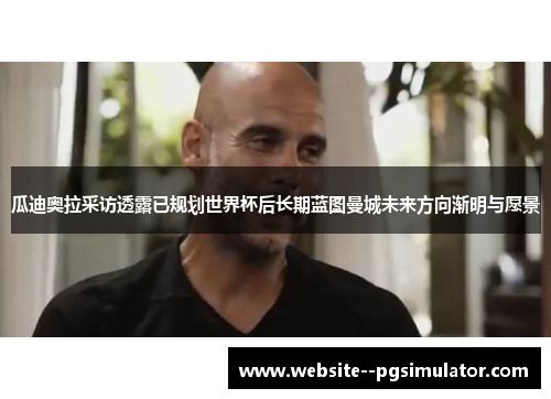 瓜迪奥拉采访透露已规划世界杯后长期蓝图曼城未来方向渐明与愿景 瓜迪奥拉采访透露已规划世界杯后长期蓝图曼城未来方向渐明与愿景