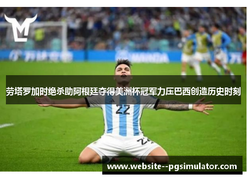 劳塔罗加时绝杀助阿根廷夺得美洲杯冠军力压巴西创造历史时刻 劳塔罗加时绝杀助阿根廷夺得美洲杯冠军力压巴西创造历史时刻