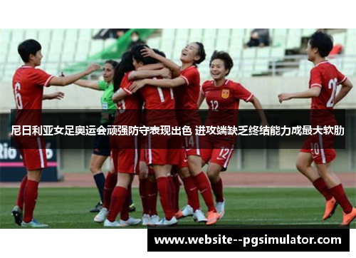 尼日利亚女足奥运会顽强防守表现出色 进攻端缺乏终结能力成最大软肋