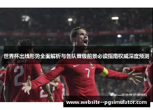 世界杯出线形势全面解析与各队晋级前景必读指南权威深度预测