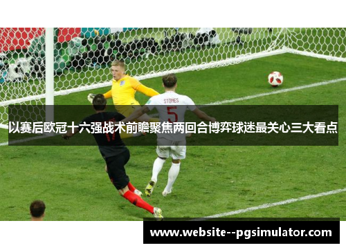 以赛后欧冠十六强战术前瞻聚焦两回合博弈球迷最关心三大看点