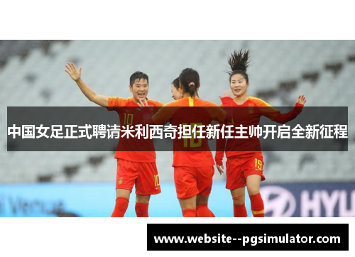 中国女足正式聘请米利西奇担任新任主帅开启全新征程 中国女足正式聘请米利西奇担任新任主帅开启全新征程