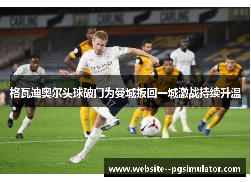 格瓦迪奥尔头球破门为曼城扳回一城激战持续升温 格瓦迪奥尔头球破门为曼城扳回一城激战持续升温